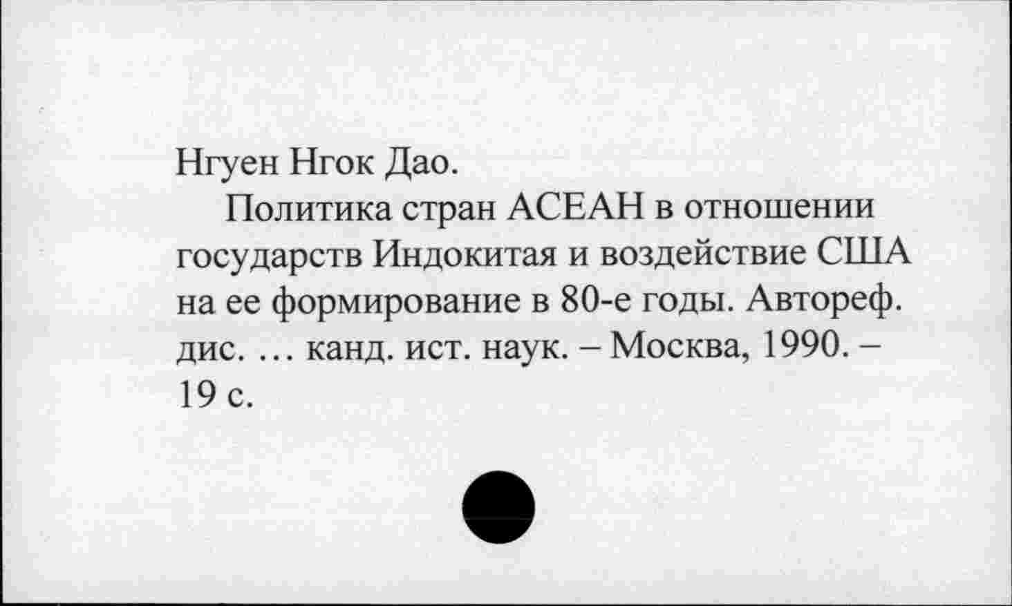 ﻿Нгуен Нгок Дао.
Политика стран АСЕАН в отношении государств Индокитая и воздействие США на ее формирование в 80-е годы. Автореф. дис. ... канд. ист. наук. - Москва, 1990. -19 с.